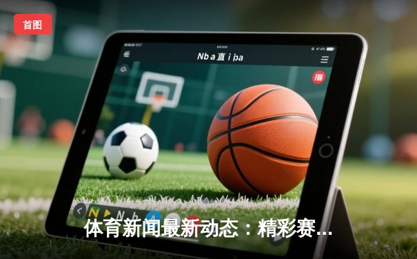 体育新闻最新动态：精彩赛事回顾