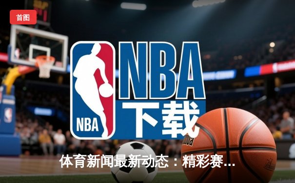 体育新闻最新动态：精彩赛事回顾